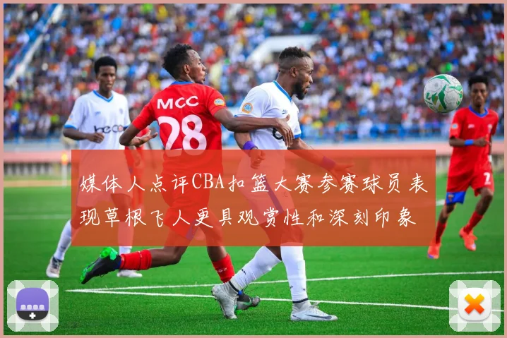 媒体人点评CBA扣篮大赛参赛球员表现草根飞人更具观赏性和深刻印象