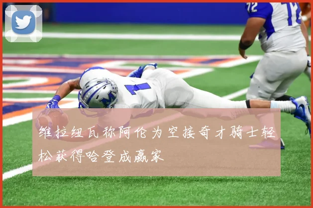维拉纽瓦称阿伦为空接奇才骑士轻松获得哈登成赢家