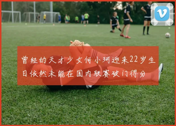 曾经的天才少女何小珂迎来22岁生日依然未能在国内联赛破门得分