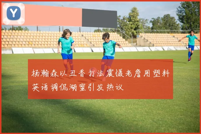 杨瀚森以丑香打法震慑老詹用塑料英语调侃湖蜜引发热议