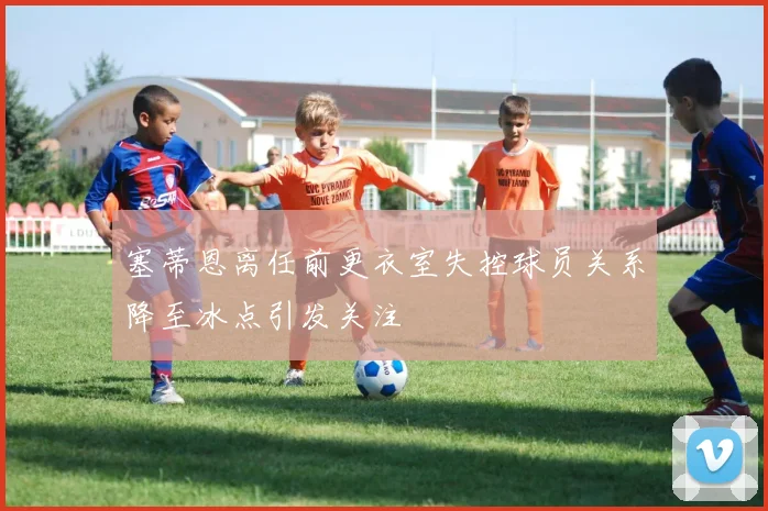 塞蒂恩离任前更衣室失控球员关系降至冰点引发关注