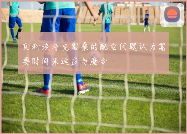 瓦科谈与克雷桑的配合问题认为需要时间来适应与磨合