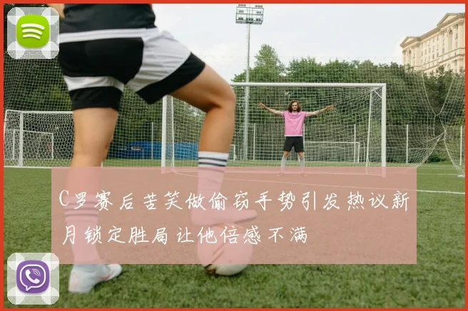 C罗赛后苦笑做偷窃手势引发热议新月锁定胜局让他倍感不满