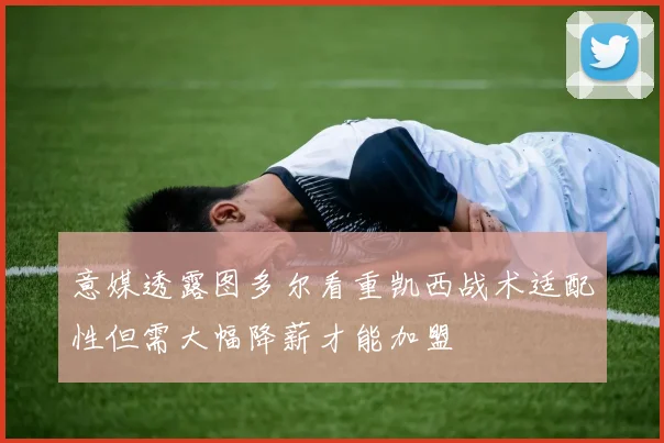 意媒透露图多尔看重凯西战术适配性但需大幅降薪才能加盟