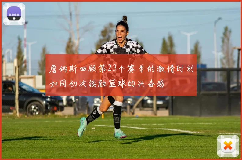 詹姆斯回顾第23个赛季的激情时刻如同初次接触篮球的兴奋感