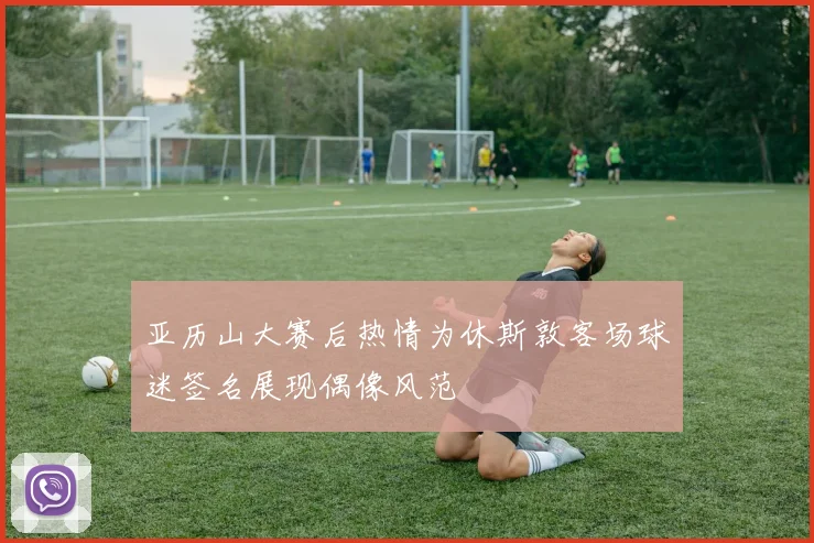 亚历山大赛后热情为休斯敦客场球迷签名展现偶像风范
