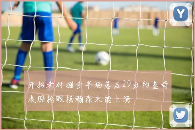 开拓者对掘金半场落后29分约基奇表现抢眼杨瀚森未能上场