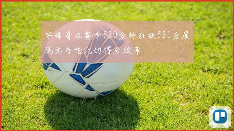 字母哥本赛季520分钟狂砍521分展现无与伦比的得分效率