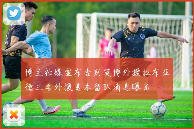 博主社媒宣布告别英博外援拉布亚德三名外援基本留队消息曝光