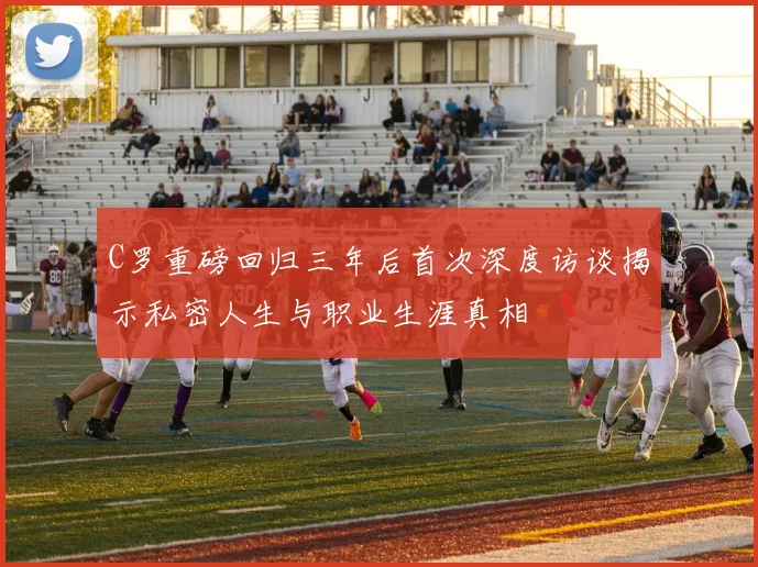 C罗重磅回归三年后首次深度访谈揭示私密人生与职业生涯真相