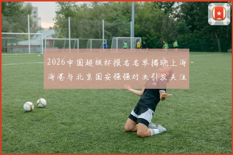 2026中国超级杯报名名单揭晓上海海港与北京国安强强对决引发关注