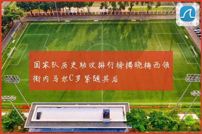 国家队历史助攻排行榜揭晓梅西领衔内马尔C罗紧随其后