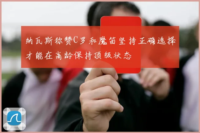 纳瓦斯称赞C罗和魔笛坚持正确选择才能在高龄保持顶级状态
