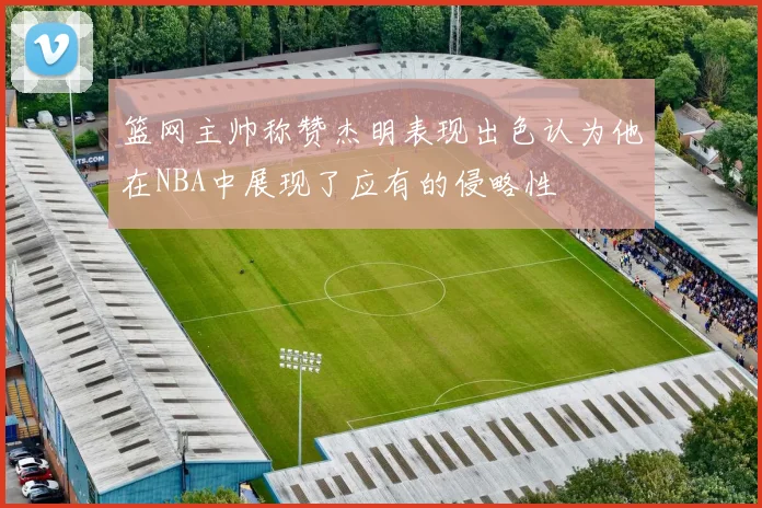 篮网主帅称赞杰明表现出色认为他在NBA中展现了应有的侵略性