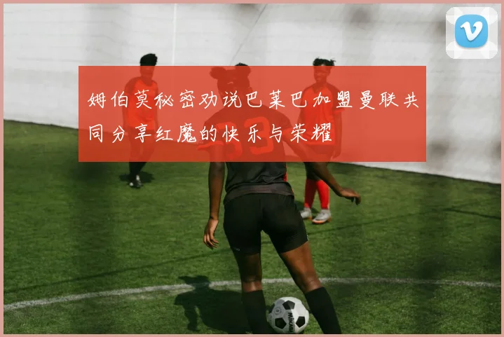 姆伯莫秘密劝说巴莱巴加盟曼联共同分享红魔的快乐与荣耀