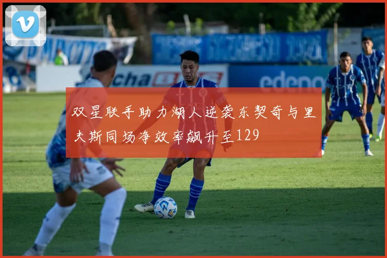 双星联手助力湖人逆袭东契奇与里夫斯同场净效率飙升至129