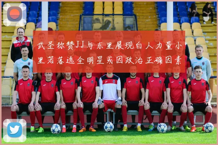 武圣称赞JJ与东里展现白人力量小里若落选全明星或因政治正确因素