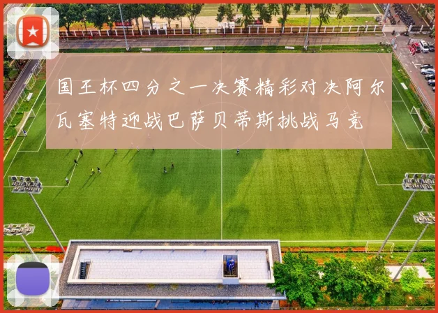 国王杯四分之一决赛精彩对决阿尔瓦塞特迎战巴萨贝蒂斯挑战马竞