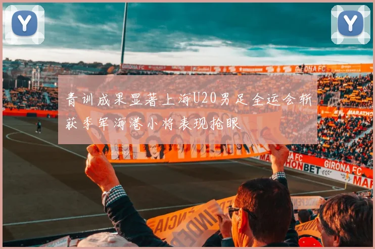 青训成果显著上海U20男足全运会斩获季军海港小将表现抢眼