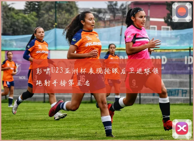 彭啸U23亚洲杯表现抢眼后卫进球领跑射手榜第五名