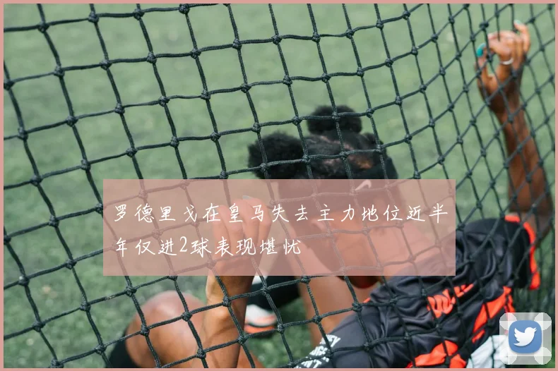 罗德里戈在皇马失去主力地位近半年仅进2球表现堪忧