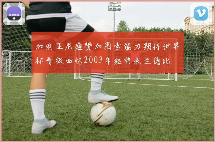 加利亚尼盛赞加图索能力期待世界杯晋级回忆2003年经典米兰德比