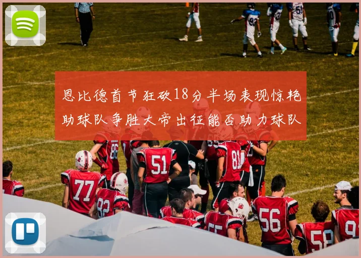 恩比德首节狂砍18分半场表现惊艳助球队争胜大帝出征能否助力球队逆袭